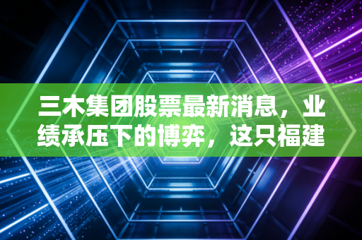 三木集团股票最新消息，业绩承压下的博弈，这只福建老牌股究竟是黄金坑还是深水区？