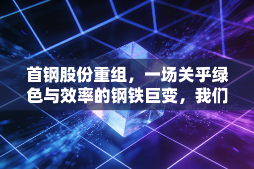 首钢股份重组,一场关乎绿色与效率的钢铁巨变,我们该如何看懂?