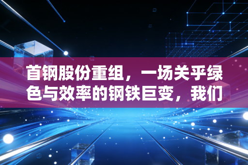 首钢股份重组，一场关乎绿色与效率的钢铁巨变，我们该如何看懂？
