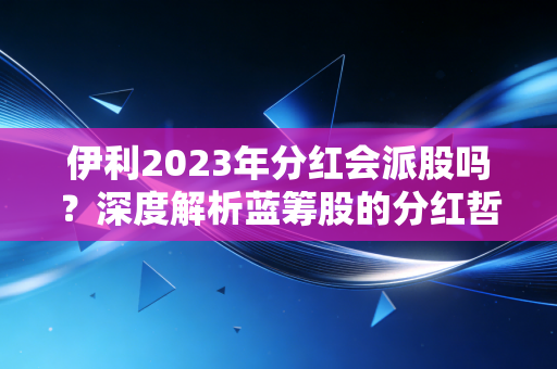 伊利2023年分红会派股吗?深度解析蓝筹股的分红哲学与投资者的真实期待