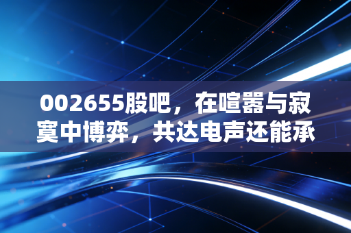 002655股吧，在喧嚣与寂寞中博弈，共达电声还能承载多少声学梦？