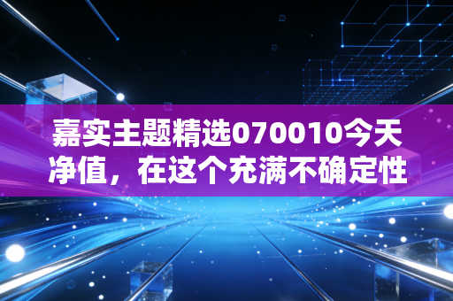 嘉实主题精选070010今天净值,在这个充满不确定性的市场里,这只老将还能打吗?