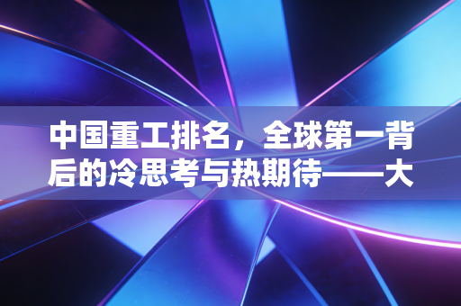 中国重工排名，全球第一背后的冷思考与热期待——大国重器与普通投资者的距离