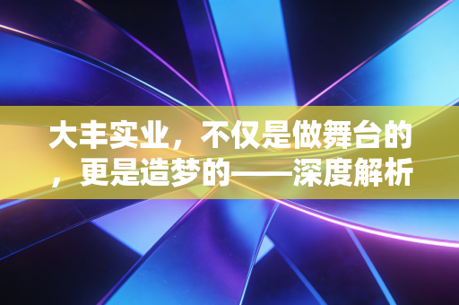 大丰实业,不仅是做舞台的,更是造梦的——深度解析文体旅赛道的隐形冠军