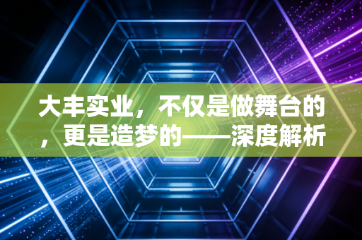 大丰实业,不仅是做舞台的,更是造梦的——深度解析文体旅赛道的隐形冠军