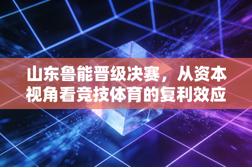 山东鲁能晋级决赛，从资本视角看竞技体育的复利效应与品牌护城河
