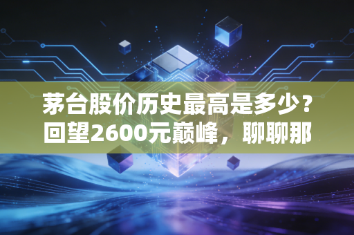 茅台股价历史最高是多少？回望2600元巅峰，聊聊那些年我们在A股喝过的酒