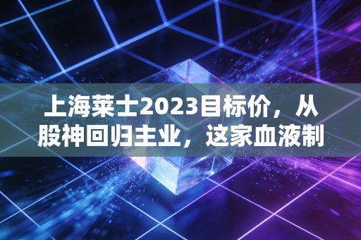 上海莱士2023目标价,从股神回归主业,这家血液制品龙头能否迎来戴维斯双击?