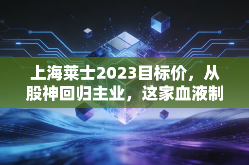 上海莱士2023目标价，从股神回归主业，这家血液制品龙头能否迎来戴维斯双击？