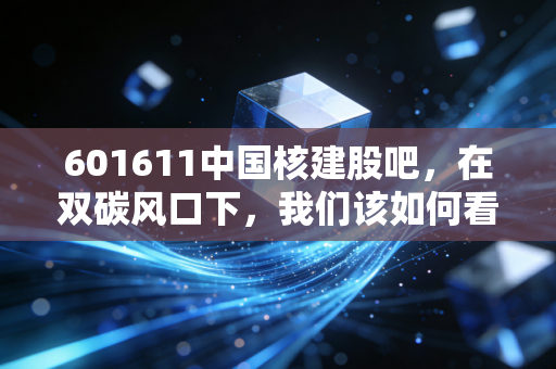 601611中国核建股吧,在双碳风口下,我们该如何看待核电基建龙头的沉浮?