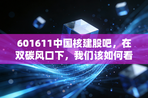 601611中国核建股吧，在双碳风口下，我们该如何看待核电基建龙头的沉浮？