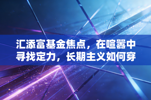 汇添富基金焦点，在喧嚣中寻找定力，长期主义如何穿越牛熊周期
