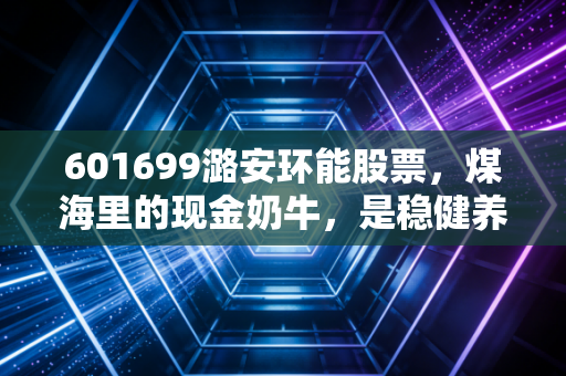 601699潞安环能股票，煤海里的现金奶牛，是稳健养老的压舱石还是周期陷阱？