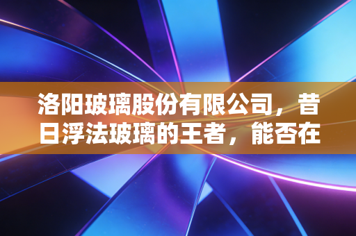 洛阳玻璃股份有限公司,昔日浮法玻璃的王者,能否在光伏赛道上续写传奇?