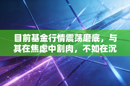 目前基金行情震荡磨底，与其在焦虑中割肉，不如在沉默中积蓄力量