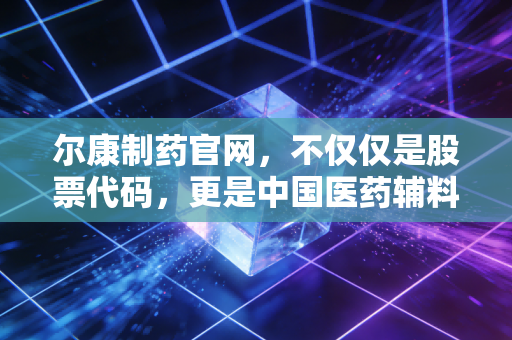 尔康制药官网,不仅仅是股票代码,更是中国医药辅料巨头的沉浮录