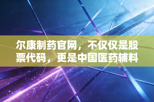 尔康制药官网，不仅仅是股票代码，更是中国医药辅料巨头的沉浮录
