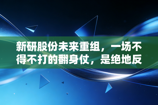 新研股份未来重组,一场不得不打的翻身仗,是绝地反击还是黯然退场?