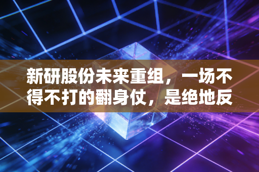 新研股份未来重组,一场不得不打的翻身仗,是绝地反击还是黯然退场?