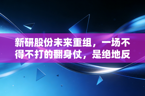 新研股份未来重组，一场不得不打的翻身仗，是绝地反击还是黯然退场？