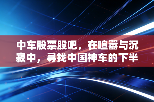 中车股票股吧,在喧嚣与沉寂中,寻找中国神车的下半场答案