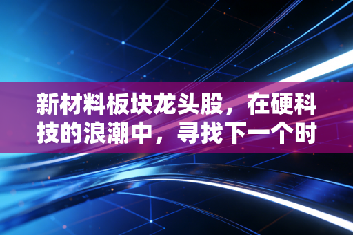 新材料板块龙头股,在硬科技的浪潮中,寻找下一个时代的隐形冠军