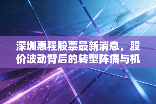 深圳惠程股票最新消息，股价波动背后的转型阵痛与机遇，是黄金坑还是接盘侠？