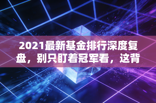 2021最新基金排行深度复盘,别只盯着冠军看,这背后的投资逻辑才是真金白银