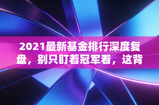 2021最新基金排行深度复盘,别只盯着冠军看,这背后的投资逻辑才是真金白银