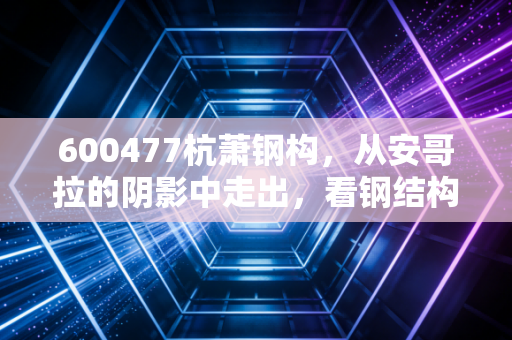 600477杭萧钢构,从安哥拉的阴影中走出,看钢结构老兵如何在碳中和时代重塑金身