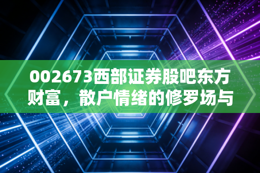 002673西部证券股吧东方财富，散户情绪的修罗场与券商板块的暗流涌动