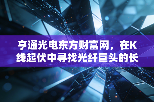 亨通光电东方财富网,在K线起伏中寻找光纤巨头的长期价值锚点