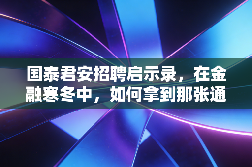 国泰君安招聘启示录，在金融寒冬中，如何拿到那张通往顶层的船票？