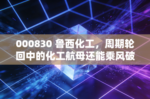 000830 鲁西化工,周期轮回中的化工航母还能乘风破浪吗?