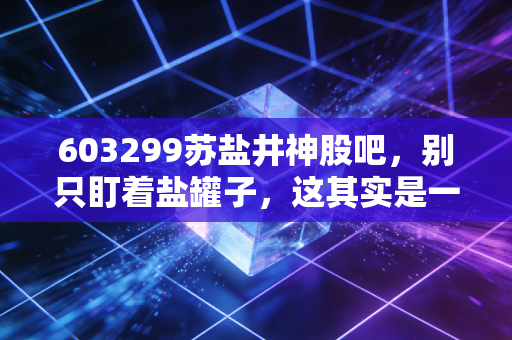 603299苏盐井神股吧,别只盯着盐罐子,这其实是一场关于周期与成长的隐形博弈