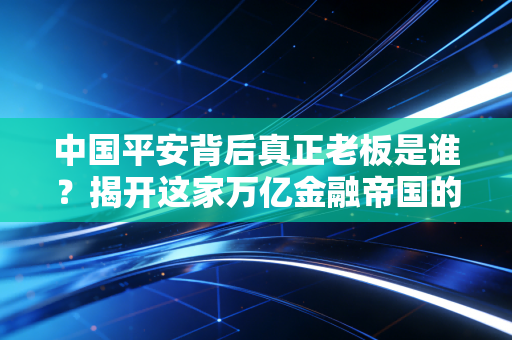 中国平安背后真正老板是谁？揭开这家万亿金融帝国的股权迷雾与掌舵人