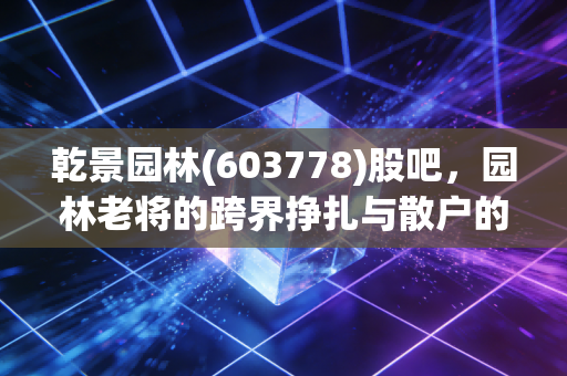 乾景园林(603778)股吧,园林老将的跨界挣扎与散户的爱恨情仇,这局到底怎么破?