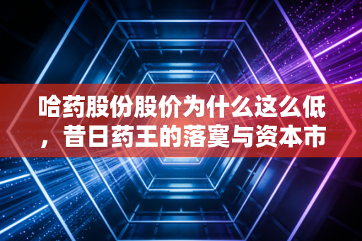 哈药股份股价为什么这么低,昔日药王的落寞与资本市场的冷眼