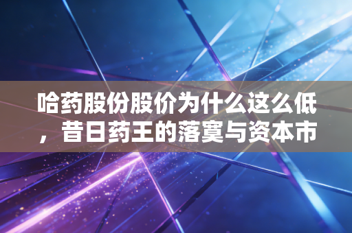 哈药股份股价为什么这么低，昔日药王的落寞与资本市场的冷眼