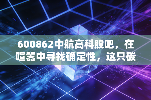 600862中航高科股吧，在喧嚣中寻找确定性，这只碳纤维龙头还能飞多高？