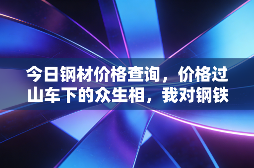 今日钢材价格查询，价格过山车下的众生相，我对钢铁行业未来走势的几点冷思考