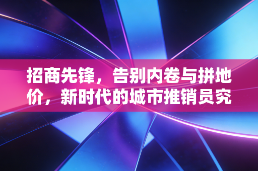 招商先锋，告别内卷与拼地价，新时代的城市推销员究竟在拼什么？