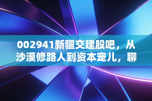 002941新疆交建股吧，从沙漠修路人到资本宠儿，聊聊这只股背后的爱恨情仇