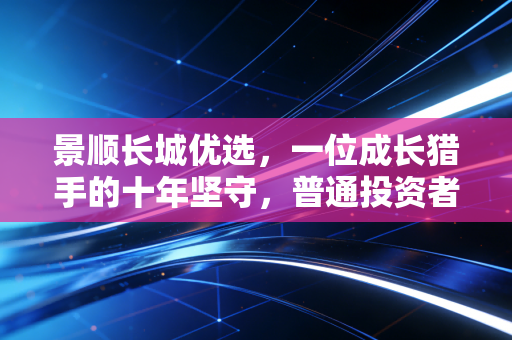 景顺长城优选,一位成长猎手的十年坚守,普通投资者该如何借力?