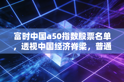 富时中国a50指数股票名单，透视中国经济脊梁，普通投资者该如何抓住核心资产？