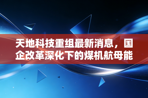 天地科技重组最新消息,国企改革深化下的煤机航母能否乘风破浪?