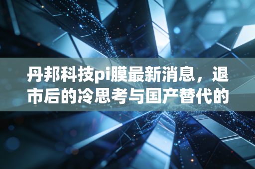 丹邦科技pi膜最新消息，退市后的冷思考与国产替代的残酷真相