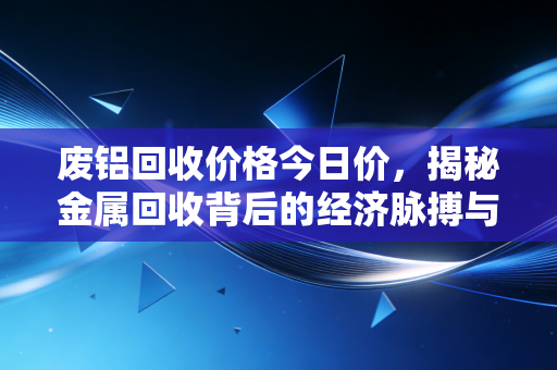 废铝回收价格今日价,揭秘金属回收背后的经济脉搏与普通人的财富机会