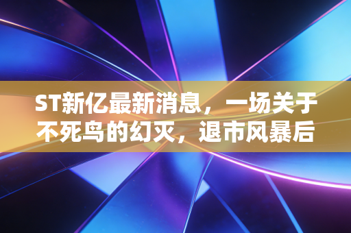 ST新亿最新消息，一场关于不死鸟的幻灭，退市风暴后的散户痛思与A股新生态