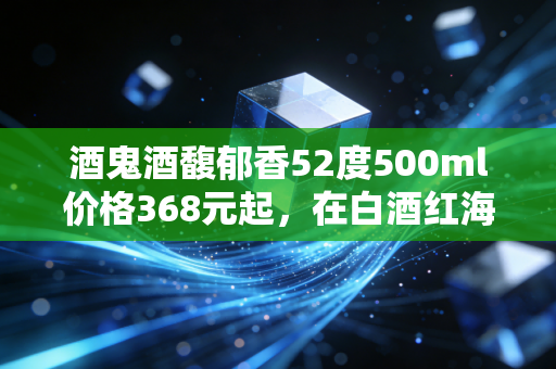 酒鬼酒馥郁香52度500ml价格368元起，在白酒红海中寻找馥郁的价值洼地